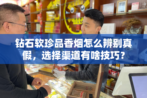 钻石软珍品香烟怎么辨别真假，选择渠道有啥技巧？